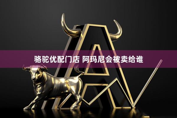 骆驼优配门店 阿玛尼会被卖给谁