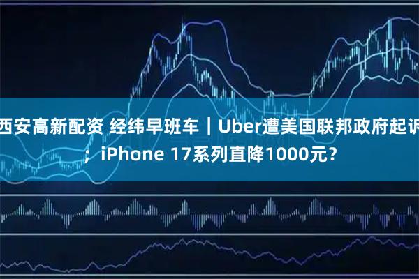西安高新配资 经纬早班车｜Uber遭美国联邦政府起诉；iPhone 17系列直降1000元？
