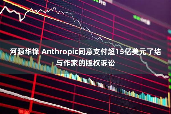 河源华锋 Anthropic同意支付超15亿美元了结与作家的版权诉讼