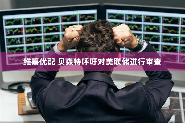 维嘉优配 贝森特呼吁对美联储进行审查