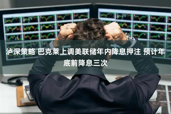 泸深策略 巴克莱上调美联储年内降息押注 预计年底前降息三次
