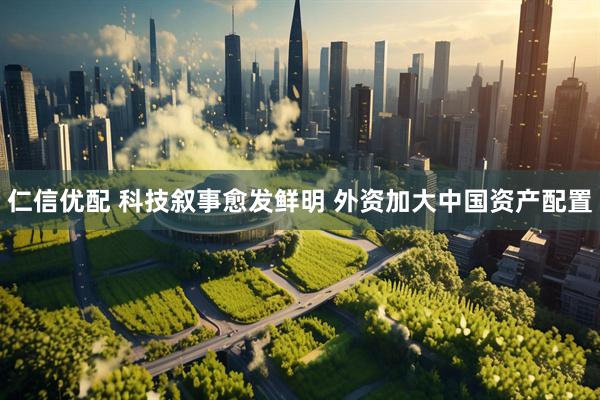 仁信优配 科技叙事愈发鲜明 外资加大中国资产配置