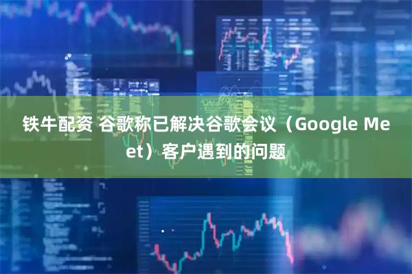 铁牛配资 谷歌称已解决谷歌会议（Google Meet）客户遇到的问题