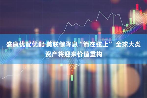 盛康优配优配 美联储降息“箭在弦上” 全球大类资产将迎来价值重构