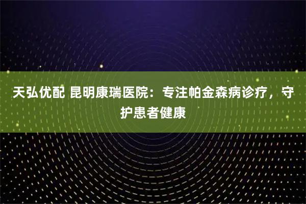 天弘优配 昆明康瑞医院：专注帕金森病诊疗，守护患者健康