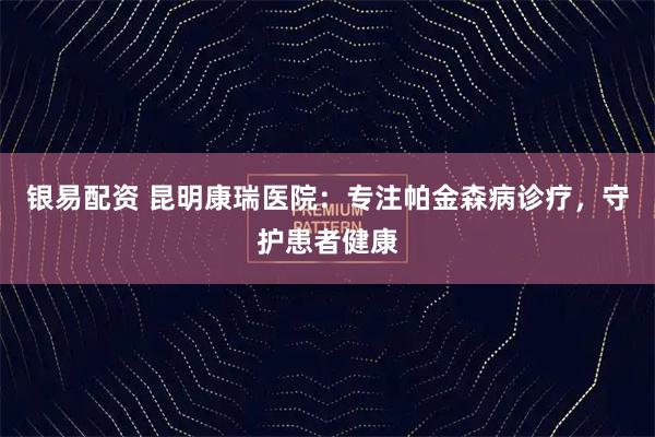 银易配资 昆明康瑞医院：专注帕金森病诊疗，守护患者健康
