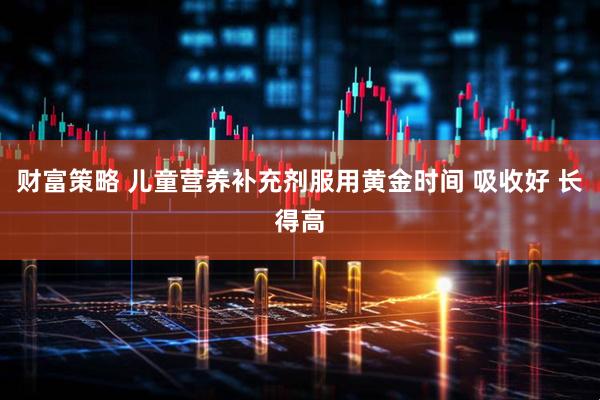 财富策略 儿童营养补充剂服用黄金时间 吸收好 长得高