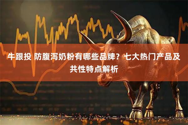 牛跟投 防腹泻奶粉有哪些品牌？七大热门产品及共性特点解析
