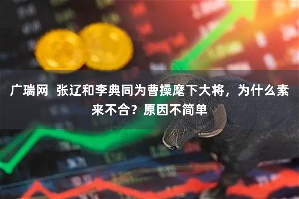 广瑞网  张辽和李典同为曹操麾下大将，为什么素来不合？原因不简单