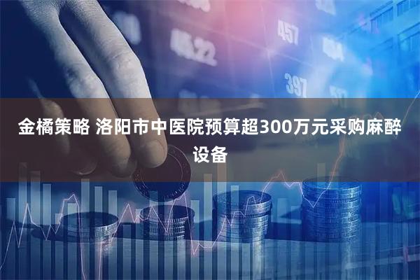 金橘策略 洛阳市中医院预算超300万元采购麻醉设备