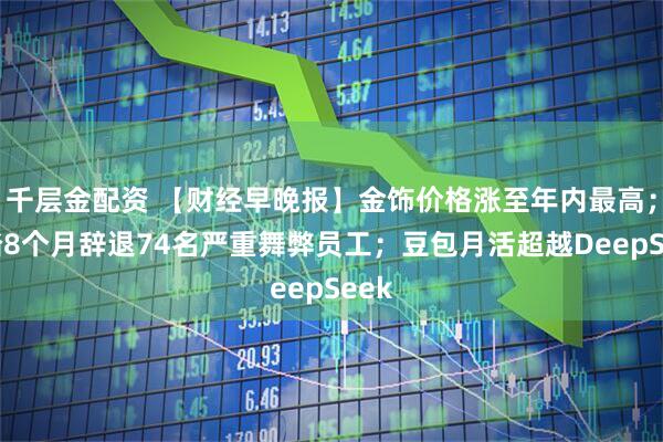 千层金配资 【财经早晚报】金饰价格涨至年内最高；安踏8个月辞退74名严重舞弊员工；豆包月活超越DeepSeek