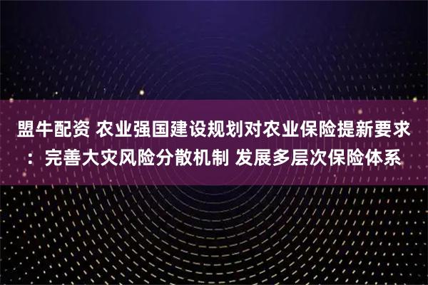 盟牛配资 农业强国建设规划对农业保险提新要求：完善大灾风险分散机制 发展多层次保险体系