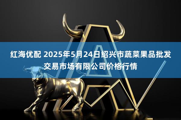 红海优配 2025年5月24日绍兴市蔬菜果品批发交易市场有限公司价格行情
