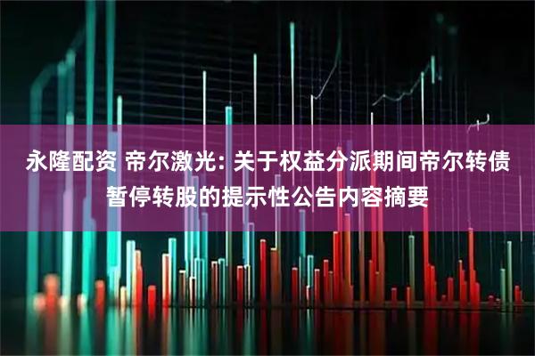 永隆配资 帝尔激光: 关于权益分派期间帝尔转债暂停转股的提示性公告内容摘要