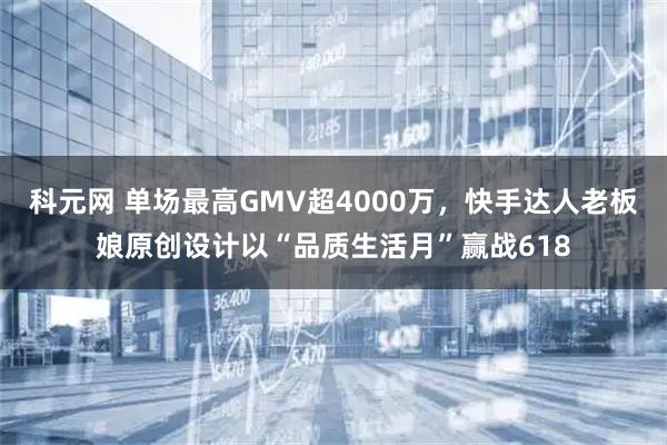 科元网 单场最高GMV超4000万，快手达人老板娘原创设计以“品质生活月”赢战618