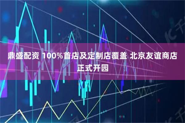 鼎盛配资 100%首店及定制店覆盖 北京友谊商店正式开园