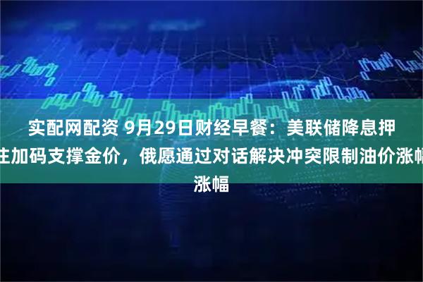 实配网配资 9月29日财经早餐：美联储降息押注加码支撑金价，俄愿通过对话解决冲突限制油价涨幅