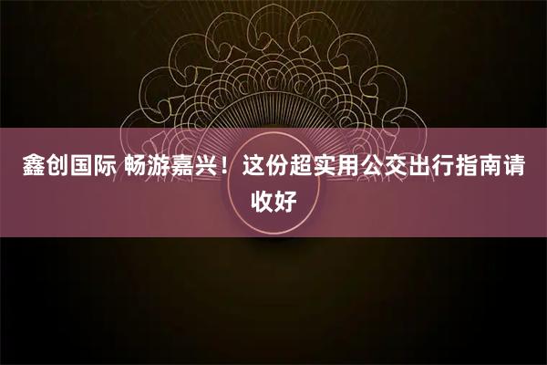 鑫创国际 畅游嘉兴！这份超实用公交出行指南请收好