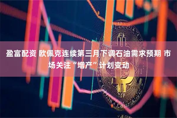 盈富配资 欧佩克连续第三月下调石油需求预期 市场关注“增产”计划变动