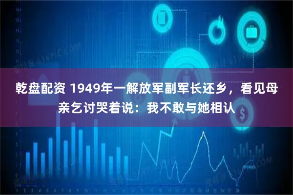乾盘配资 1949年一解放军副军长还乡，看见母亲乞讨哭着说：我不敢与她相认