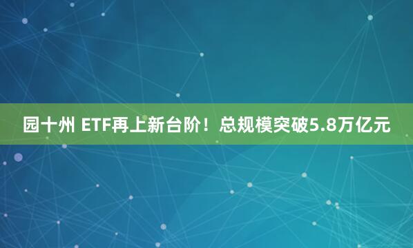 园十州 ETF再上新台阶！总规模突破5.8万亿元