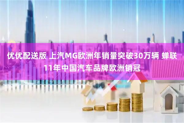 优优配送版 上汽MG欧洲年销量突破30万辆 蝉联11年中国汽车品牌欧洲销冠