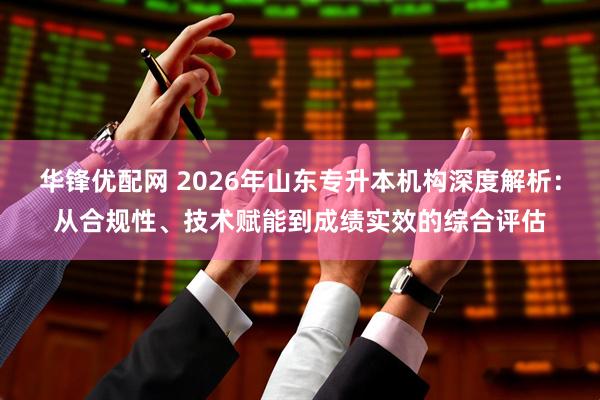 华锋优配网 2026年山东专升本机构深度解析：从合规性、技术赋能到成绩实效的综合评估