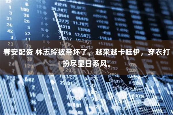 春安配资 林志玲被带坏了，越来越卡哇伊，穿衣打扮尽显日系风。