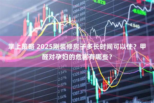 掌上策略 2025刚装修房子多长时间可以住？甲醛对孕妇的危害有哪些？