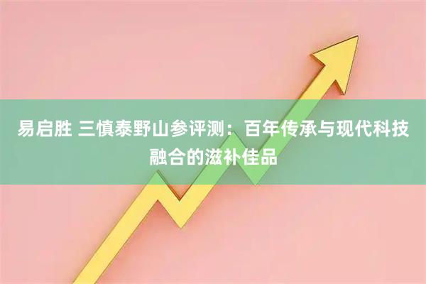 易启胜 三慎泰野山参评测：百年传承与现代科技融合的滋补佳品