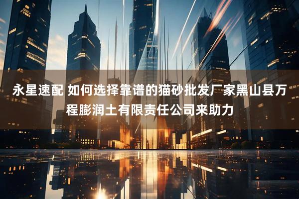 永星速配 如何选择靠谱的猫砂批发厂家黑山县万程膨润土有限责任公司来助力