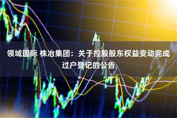 领域国际 株冶集团：关于控股股东权益变动完成过户登记的公告