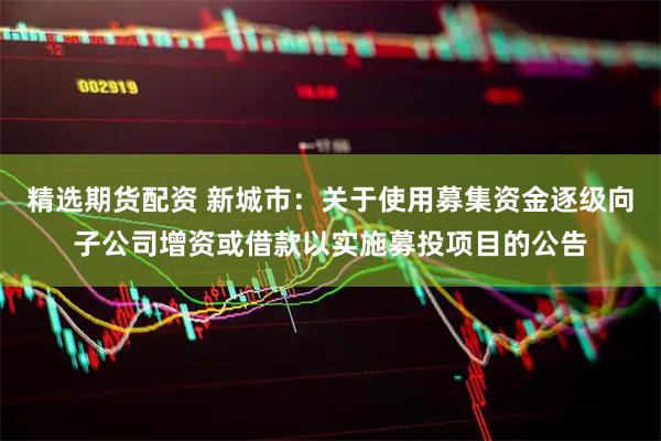 精选期货配资 新城市：关于使用募集资金逐级向子公司增资或借款以实施募投项目的公告