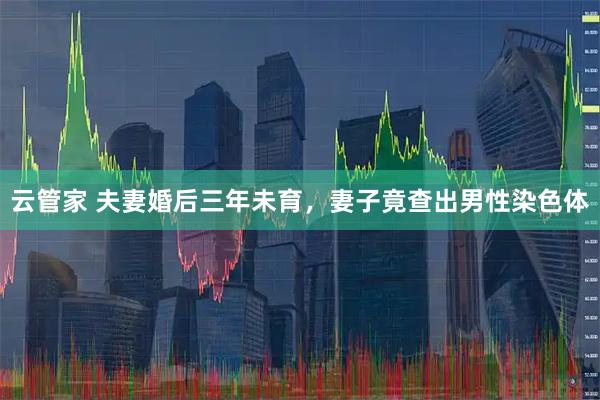 云管家 夫妻婚后三年未育，妻子竟查出男性染色体