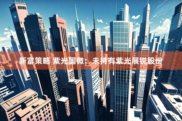新富策略 紫光国微：未持有紫光展锐股份