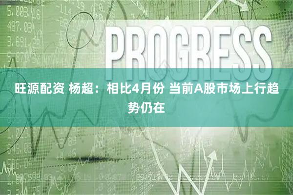 旺源配资 杨超：相比4月份 当前A股市场上行趋势仍在