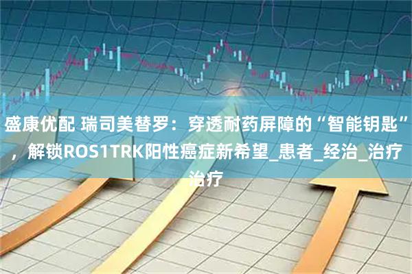 盛康优配 瑞司美替罗：穿透耐药屏障的“智能钥匙”，解锁ROS1TRK阳性癌症新希望_患者_经治_治疗