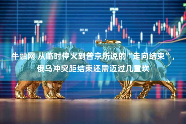 牛融网 从临时停火到普京所说的“走向结束”，俄乌冲突距结束还需迈过几重坎